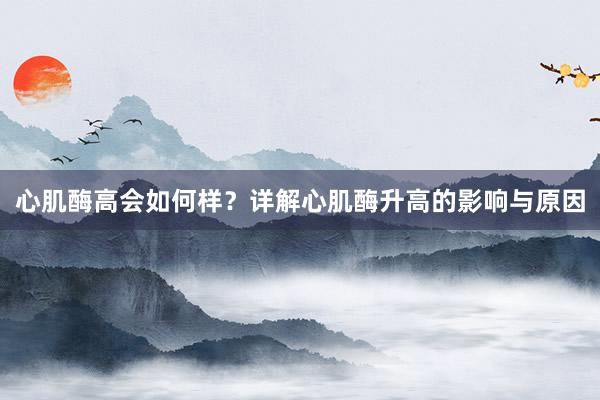 心肌酶高会如何样？详解心肌酶升高的影响与原因